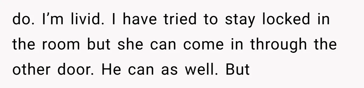do. I’m livid. I have tried to stay locked in the room but she can come in through the other door. He can as well. But