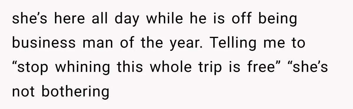 she’s here all day while he is off being business man of the year. Telling me to “stop whining this whole trip is free” “she’s not bothering