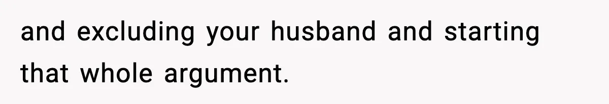 and excluding your husband and starting that whole argument.