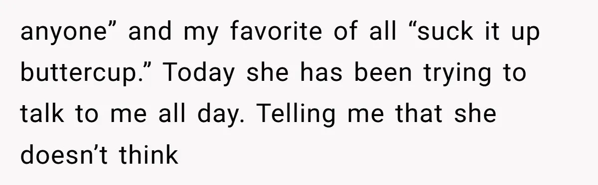 anyone” and my favorite of all “suck it up buttercup.” Today she has been trying to talk to me all day. Telling me that she doesn’t think