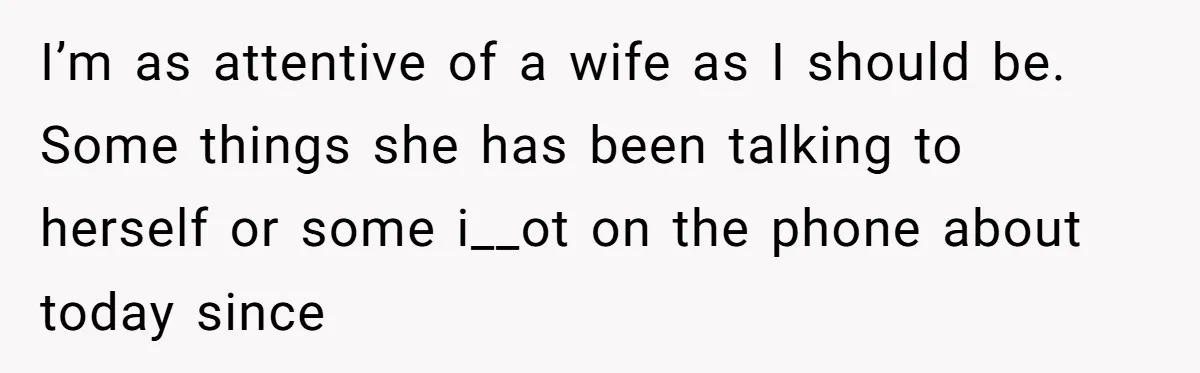 I’m as attentive of a wife as I should be. Some things she has been talking to herself or some i__ot on the phone about today since