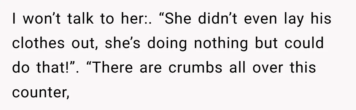 I won’t talk to her:. “She didn’t even lay his clothes out, she’s doing nothing but could do that!”. “There are crumbs all over this counter,
