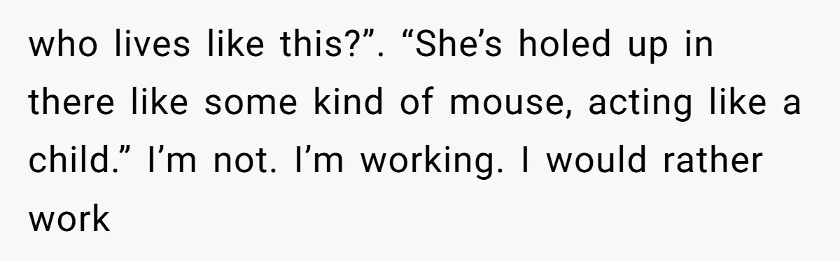 who lives like this?”. “She’s holed up in there like some kind of mouse, acting like a child.” I’m not. I’m working. I would rather work