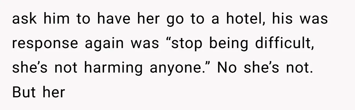 ask him to have her go to a hotel, his was response again was “stop being difficult, she’s not harming anyone.” No she’s not. But her
