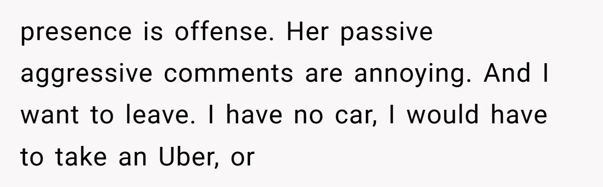 presence is offense. Her passive aggressive comments are annoying. And I want to leave. I have no car, I would have to take an Uber, or