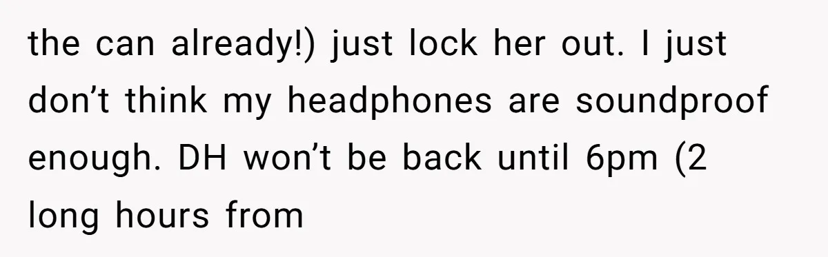 the can already!) just lock her out. I just don’t think my headphones are soundproof enough. DH won’t be back until 6pm (2 long hours from
