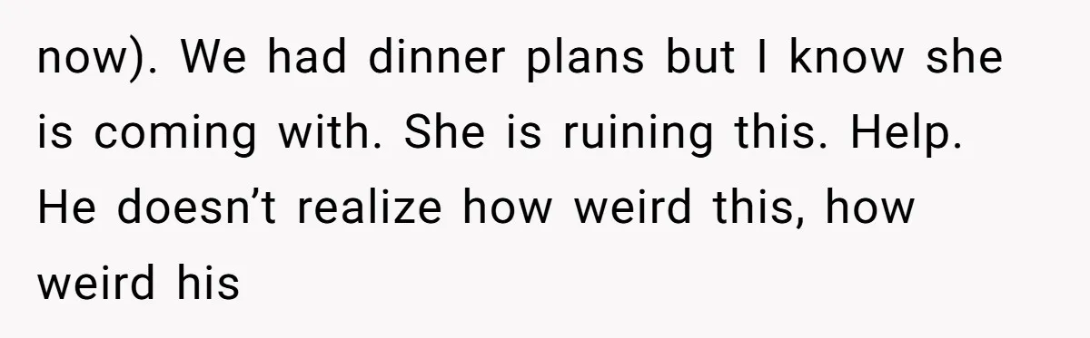 now). We had dinner plans but I know she is coming with. She is ruining this. Help. He doesn’t realize how weird this, how weird his