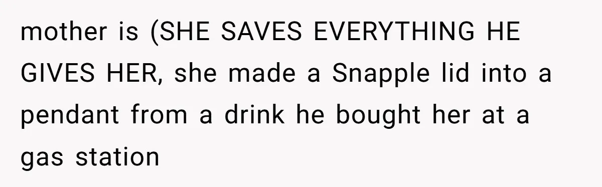 mother is (SHE SAVES EVERYTHING HE GIVES HER, she made a Snapple lid into a pendant from a drink he bought her at a gas station