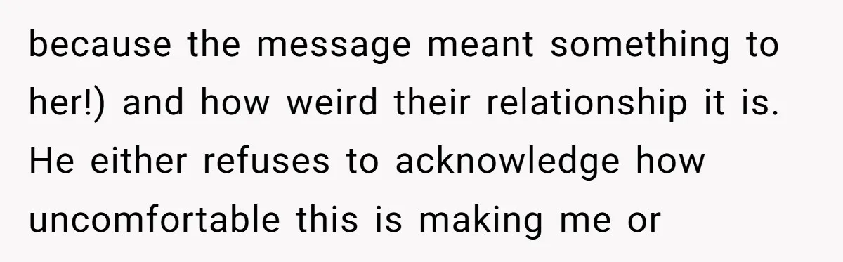 because the message meant something to her!) and how weird their relationship it is. He either refuses to acknowledge how uncomfortable this is making me or