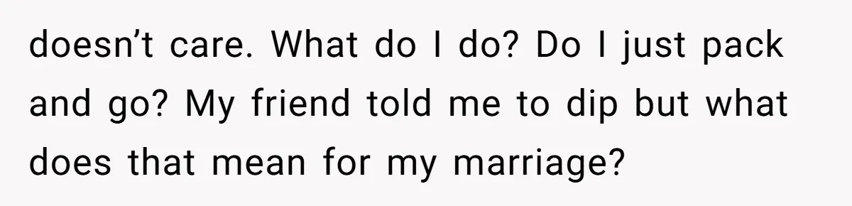doesn’t care. What do I do? Do I just pack and go? My friend told me to dip but what does that mean for my marriage?