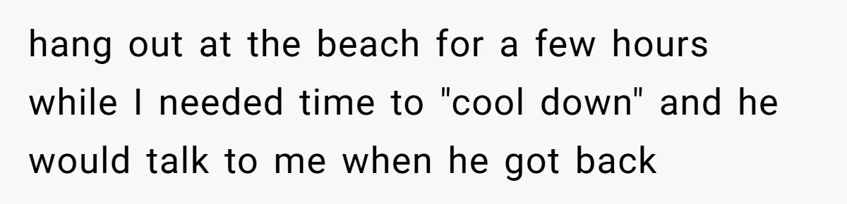 hang out at the beach for a few hours while I needed time to "cool down" and he would talk to me when he got back
