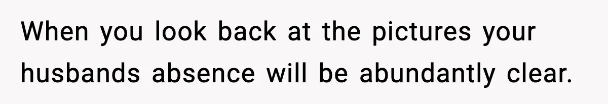 When you look back at the pictures your husbands absence will be abundantly clear.