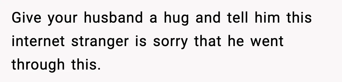 Give your husband a hug and tell him this internet stranger is sorry that he went through this.
