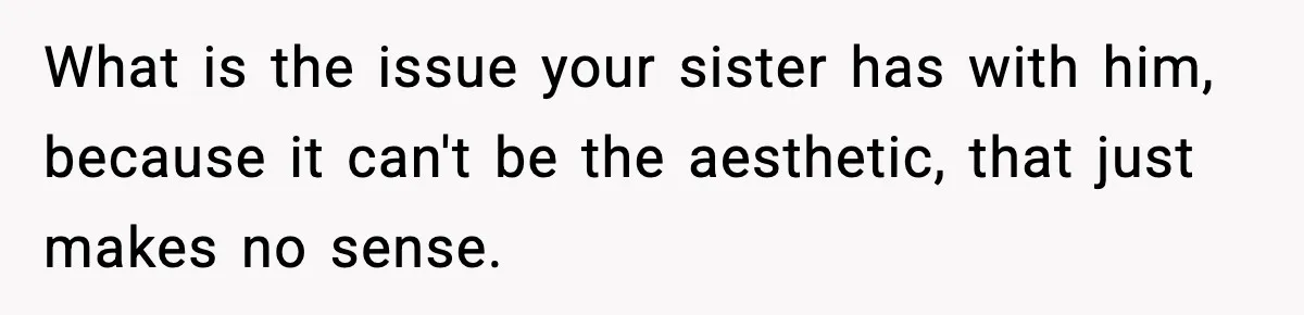 What is the issue your sister has with him, because it can't be the aesthetic, that just makes no sense.