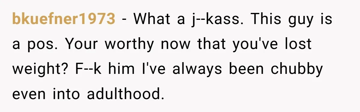 bkuefner1973 − What a j--kass. This guy is a pos. Your worthy now that you've lost weight? F--k him I've always been chubby even into adulthood.