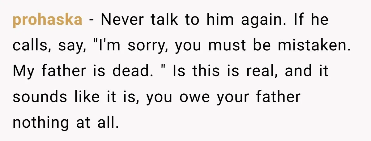 prohaska − Never talk to him again. If he calls, say, "I'm sorry, you must be mistaken. My father is dead. " Is this is real, and it sounds like...