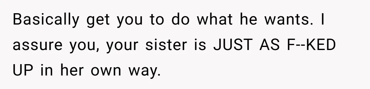 Basically get you to do what he wants. I assure you, your sister is JUST AS F--KED UP in her own way.