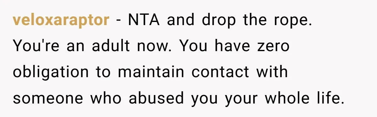 veloxaraptor − NTA and drop the rope. You're an adult now. You have zero obligation to maintain contact with someone who abused you your whole life.
