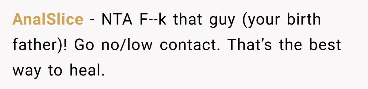 AnalSlice − NTA F--k that guy (your birth father)! Go no/low contact. That’s the best way to heal.