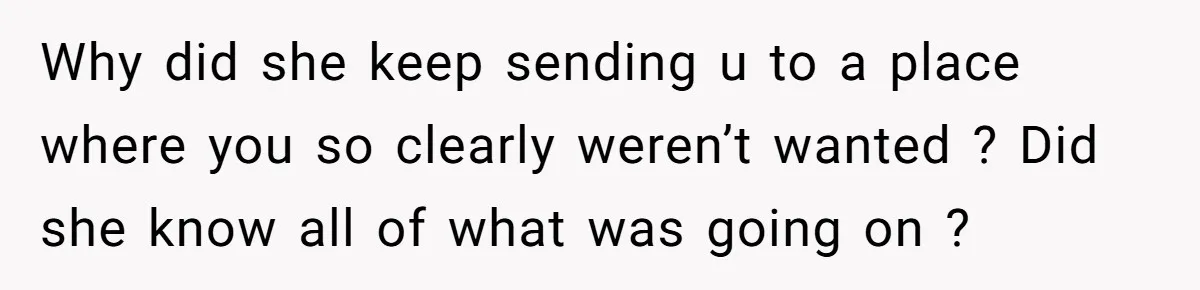 Why did she keep sending u to a place where you so clearly weren’t wanted ? Did she know all of what was going on ?