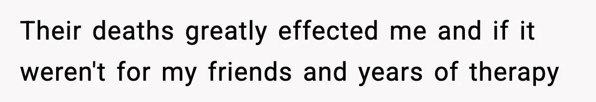Their deaths greatly effected me and if it weren't for my friends and years of therapy
