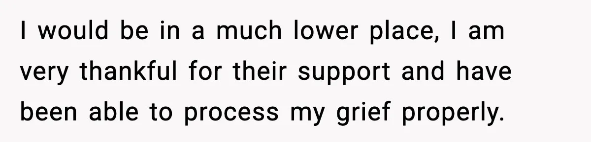 I would be in a much lower place, I am very thankful for their support and have been able to process my grief properly.