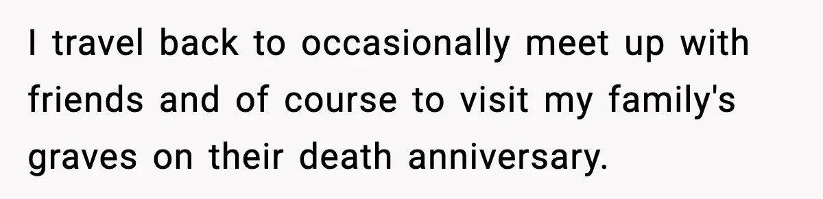 I travel back to occasionally meet up with friends and of course to visit my family's graves on their death anniversary.