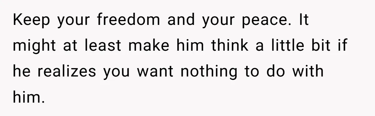 Keep your freedom and your peace. It might at least make him think a little bit if he realizes you want nothing to do with him.