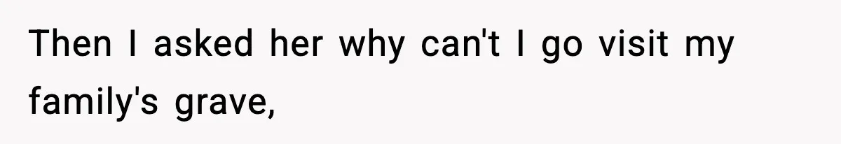 Then I asked her why can't I go visit my family's grave,