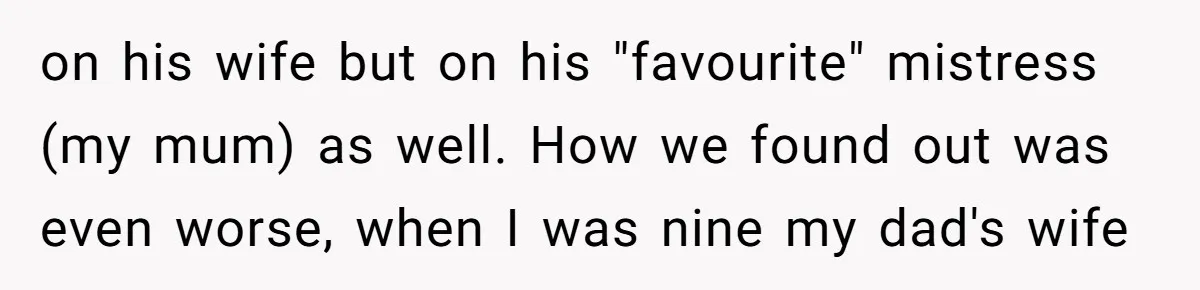 on his wife but on his "favourite" mistress (my mum) as well. How we found out was even worse, when I was nine my dad's wife