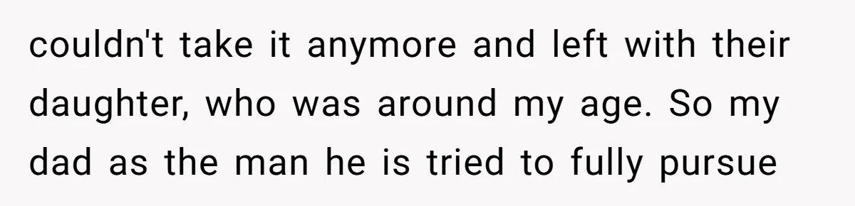 couldn't take it anymore and left with their daughter, who was around my age. So my dad as the man he is tried to fully pursue