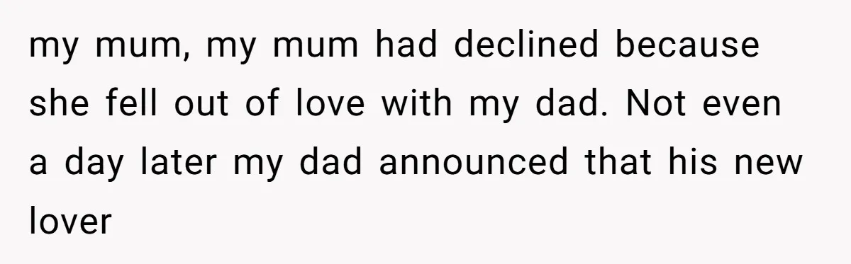 my mum, my mum had declined because she fell out of love with my dad. Not even a day later my dad announced that his new lover