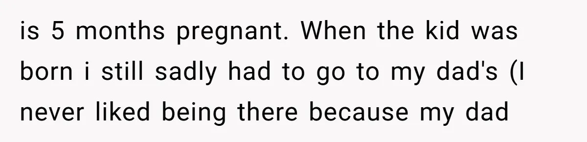 is 5 months pregnant. When the kid was born i still sadly had to go to my dad's (I never liked being there because my dad