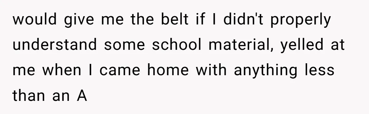 would give me the belt if I didn't properly understand some school material, yelled at me when I came home with anything less than an A