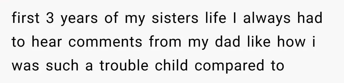 first 3 years of my sisters life I always had to hear comments from my dad like how i was such a trouble child compared to