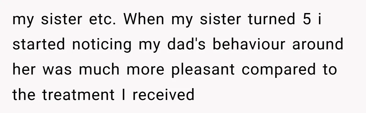 my sister etc. When my sister turned 5 i started noticing my dad's behaviour around her was much more pleasant compared to the treatment I received