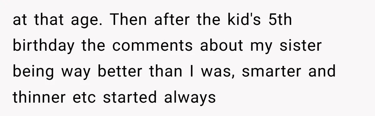 at that age. Then after the kid's 5th birthday the comments about my sister being way better than I was, smarter and thinner etc started always