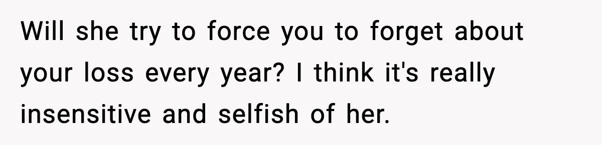 Will she try to force you to forget about your loss every year? I think it's really insensitive and selfish of her.
