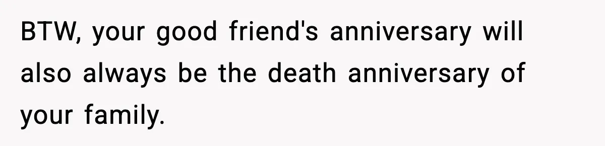 BTW, your good friend's anniversary will also always be the death anniversary of your family.