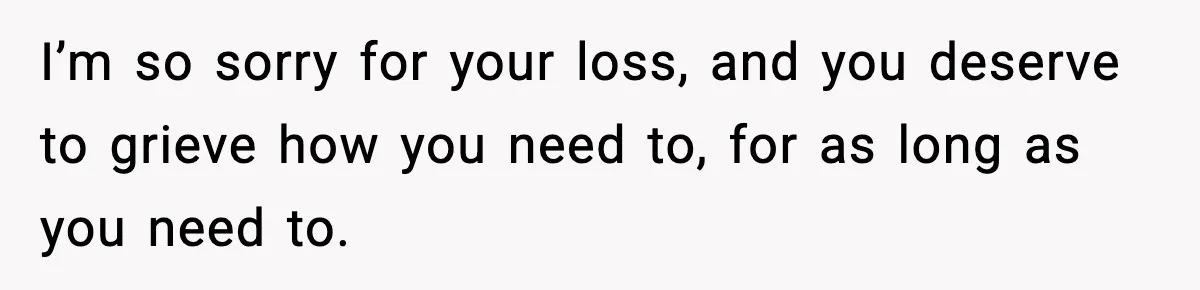 I’m so sorry for your loss, and you deserve to grieve how you need to, for as long as you need to.
