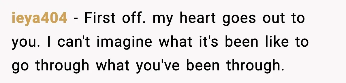 ieya404 − First off. my heart goes out to you. I can't imagine what it's been like to go through what you've been through.