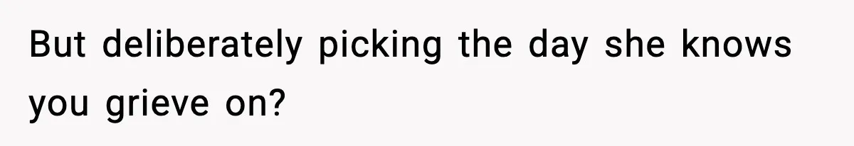 But deliberately picking the day she knows you grieve on?