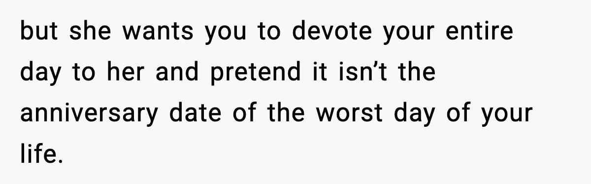 but she wants you to devote your entire day to her and pretend it isn’t the anniversary date of the worst day of your life.
