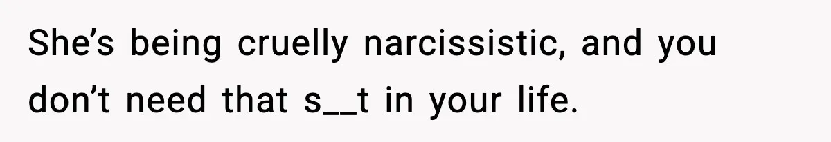 She’s being cruelly narcissistic, and you don’t need that s__t in your life.