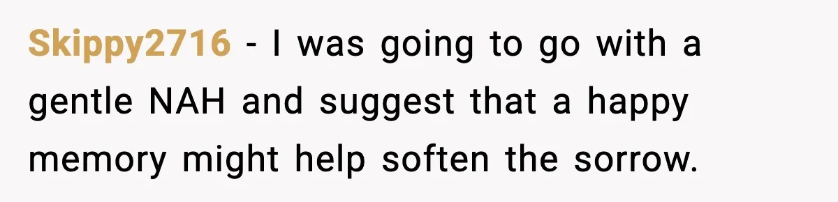Skippy2716 − I was going to go with a gentle NAH and suggest that a happy memory might help soften the sorrow.