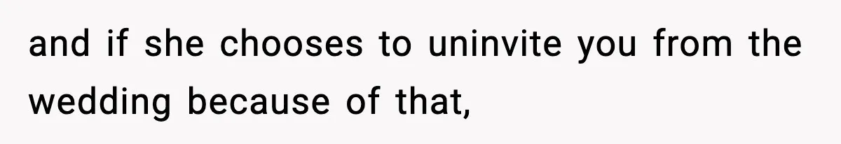 and if she chooses to uninvite you from the wedding because of that,