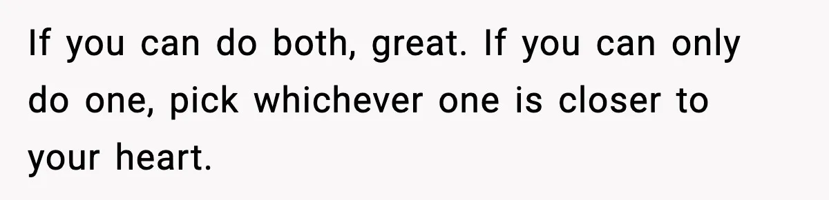 If you can do both, great. If you can only do one, pick whichever one is closer to your heart.