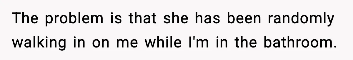 The problem is that she has been randomly walking in on me while I'm in the bathroom.