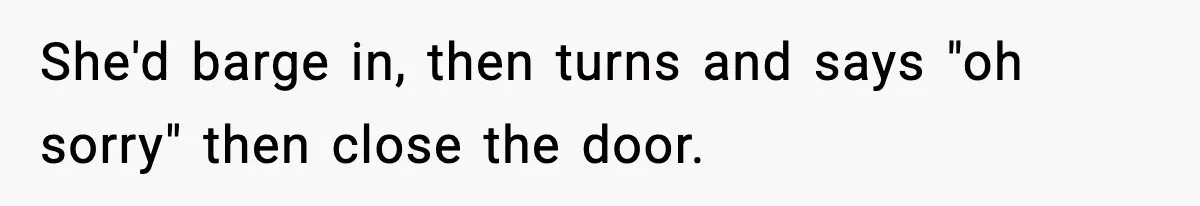 She'd barge in, then turns and says "oh sorry" then close the door.