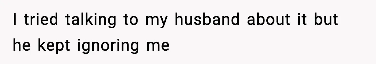 I tried talking to my husband about it but he kept ignoring me